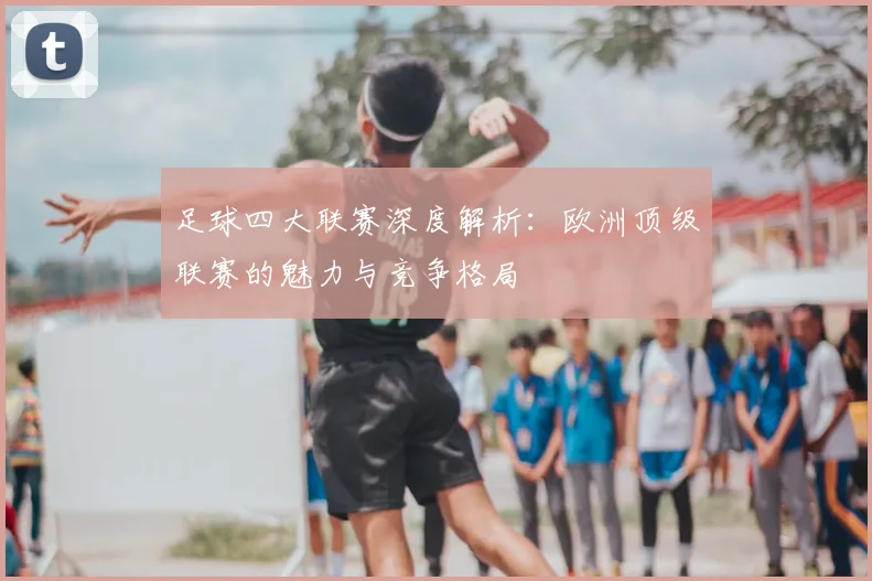 足球四大联赛深度解析：欧洲顶级联赛的魅力与竞争格局
