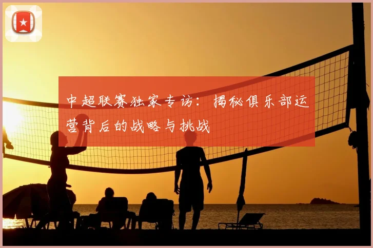 中超联赛独家专访:揭秘俱乐部运营背后的战略与挑战