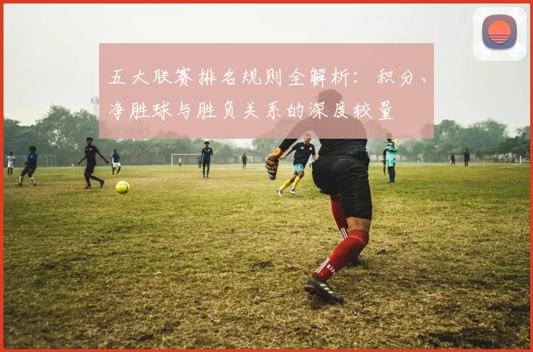 五大联赛排名规则全解析:积分、净胜球与胜负关系的深度较量