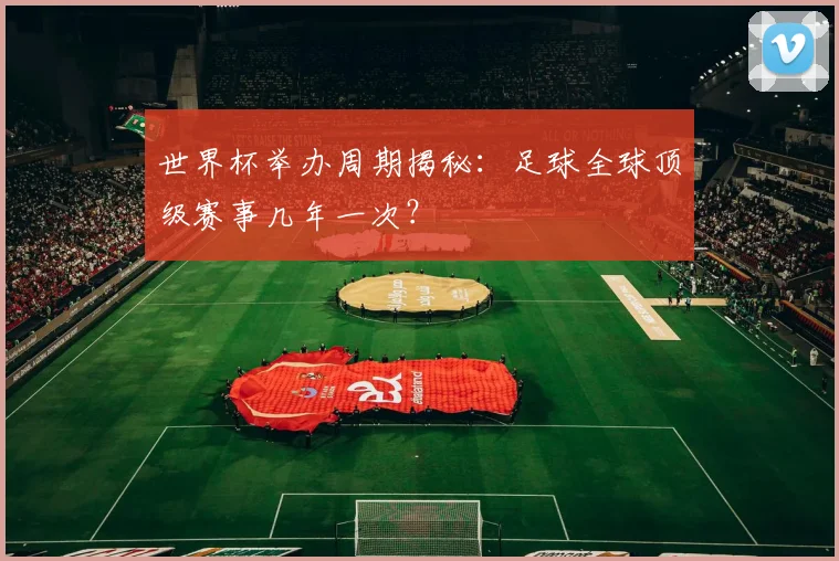 世界杯举办周期揭秘:足球全球顶级赛事几年一次?