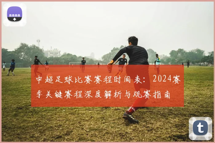 中超足球比赛赛程时间表:2024赛季关键赛程深度解析与观赛指南